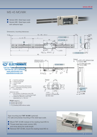 09
MS 45 MO/MK
Dimensions, mounting tolerances:
Tape mounting tool TMT 40 MK (optional)
For safe and precise mounting of the steel tape scale.
„„ Mount TMT 40 MK instead of the reading head MS 4x
„„ Thread steel tape scale (version MK)
	 and move along the scale length
„„ Remove TMT 40 MK, mount the reading head MS 4x
Weight (approx.):
	 Version MO: 20 g/m
	 Version MK: 25 g/m
+ 17 g (reading head without cable)
„„ Version MO:	Steel tape scale
„„ Version MK:	 Steel tape scale
	 with adhesive tape
ELECTROMATE
Toll Free Phone (877) SERVO98
Toll Free Fax (877) SERV099
www.electromate.com
sales@electromate.com
Sold  Serviced By:
 