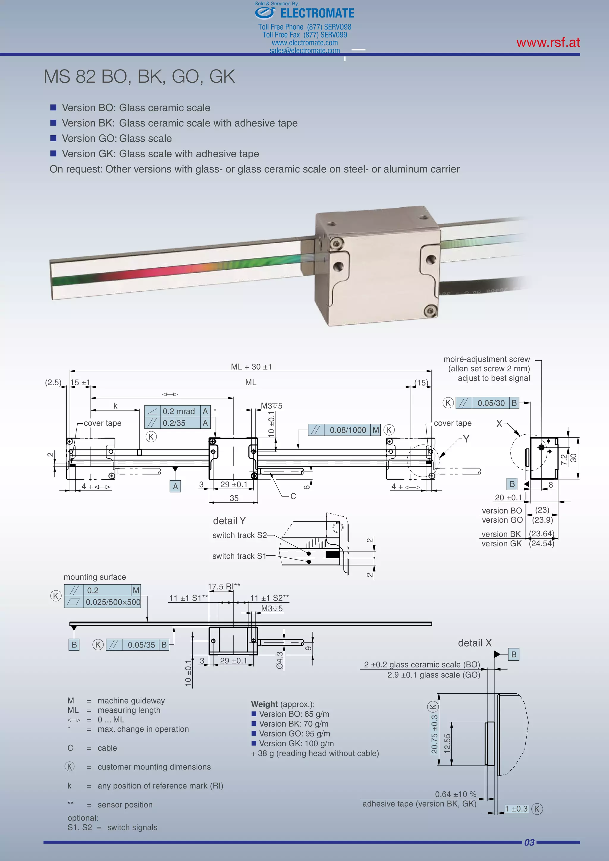 03
MS 82 BO, BK, GO, GK
	 Version BO:	Glass ceramic scale
	 Version BK:	 Glass ceramic scale with adhesive tape
	 Version GO:	Glass scale
	 Version GK:	Glass scale with adhesive tape
On request: Other versions with glass- or glass ceramic scale on steel- or aluminum carrier
Weight (approx.):
	Version BO: 65 g/m
	Version BK: 70 g/m
	Version GO: 95 g/m
	Version GK: 100 g/m
+ 38 g (reading head without cable)
ELECTROMATE
Toll Free Phone (877) SERVO98
Toll Free Fax (877) SERV099
www.electromate.com
sales@electromate.com
Sold  Serviced By:
 