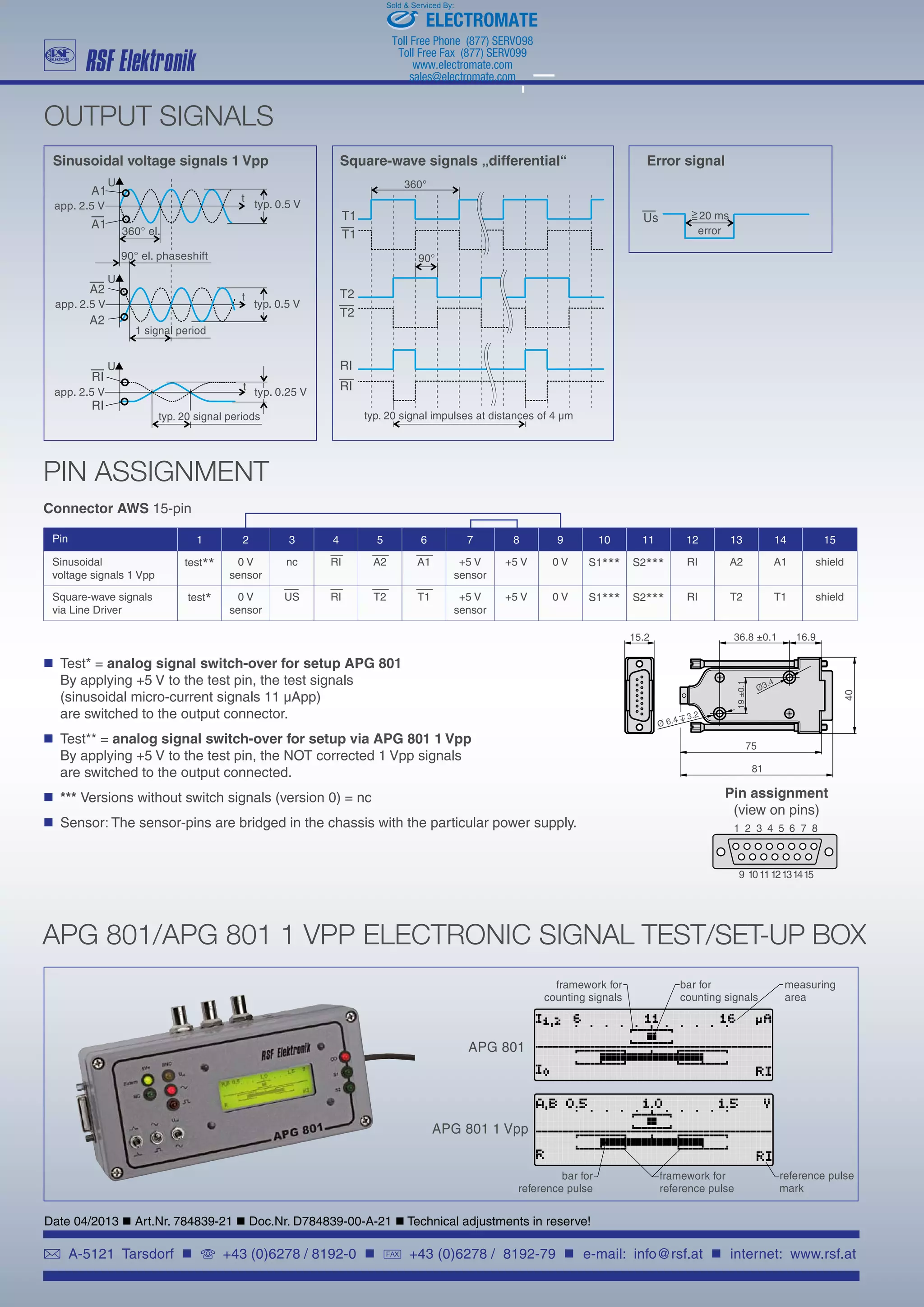 A-5121 Tarsdorf  +43 (0)6278 / 8192-0  FAX +43 (0)6278 / 8192-79  e-mail: info@rsf.at  internet: www.rsf.at
OUTPUT SIGNALS
PIN ASSIGNMENT
	 Test* = analog signal switch-over for setup APG 801
	 By applying +5 V to the test pin, the test signals
	 (sinusoidal micro-current signals 11 µApp)
	 are switched to the output connector.
	 Test** = analog signal switch-over for setup via APG 801 1 Vpp
	 By applying +5 V to the test pin, the NOT corrected 1 Vpp signals
	 are switched to the output connected.
	 *** Versions without switch signals (version 0) = nc
	 Sensor: The sensor-pins are bridged in the chassis with the particular power supply.
Pin assignment
(view on pins)
APG 801/APG 801 1 VPP ELECTRONIC SIGNAL TEST/SET-UP BOX
Date 04/2013  Art.Nr. 784839-21  Doc.Nr. D784839-00-A-21  Technical adjustments in reserve!
Pin 1 2 3 4 5 6 7 8 9 10 11 12 13 14 15
Sinusoidal
voltage signals 1 Vpp
test** 0 V
sensor
nc RI A2 A1 +5 V
sensor
+5 V 0 V S1*** S2*** RI A2 A1 shield
Square-wave signals
via Line Driver
test* 0 V
sensor
US RI T2 T1 +5 V
sensor
+5 V 0 V S1*** S2*** RI T2 T1 shield
Connector AWS 15-pin
Sinusoidal voltage signals 1 Vpp Square-wave signals „differential“ Error signal
ELECTROMATE
Toll Free Phone (877) SERVO98
Toll Free Fax (877) SERV099
www.electromate.com
sales@electromate.com
Sold  Serviced By:
 