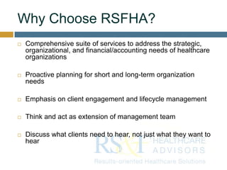 Why Choose RSFHA?
 Comprehensive suite of services to address the strategic,
organizational, and financial/accounting needs of healthcare
organizations
 Proactive planning for short and long-term organization
needs
 Emphasis on client engagement and lifecycle management
 Think and act as extension of management team
 Discuss what clients need to hear, not just what they want to
hear
 