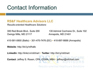 Contact Information
RS&F Healthcare Advisors LLC
Results-oriented Healthcare Solutions
300 Red Brook Blvd., Suite 200 130 Admiral Cochrane Dr., Suite 102
Owings Mills, MD 21117 Annapolis, MD 21401
410-581-0800 (Balto)  301-470-7476 (DC)  410-897-9888 (Annapolis)
Website: http://bit.ly/rsfhallc
LinkedIn: http://linkd.in/rsfchart  Twitter: http://bit.ly/rsfchart
Contact: Jeffrey S. Rosen, CPA, CGMA, MBA  jeffreyr@rsfchart.com
 
