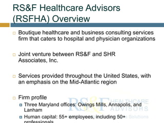 RS&F Healthcare Advisors
(RSFHA) Overview
 Boutique healthcare and business consulting services
firm that caters to hospital and physician organizations
 Joint venture between RS&F and SHR
Associates, Inc.
 Services provided throughout the United States, with
an emphasis on the Mid-Atlantic region
 Firm profile
 Three Maryland offices: Owings Mills, Annapolis, and
Lanham
 Human capital: 55+ employees, including 50+
 