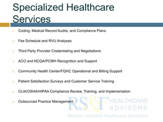 Specialized Healthcare
Services
 Coding, Medical Record Audits, and Compliance Plans
 Fee Schedule and RVU Analyses
 Third Party Provider Credentialing and Negotiations
 ACO and NCQA/PCMH Recognition and Support
 Community Health Center/FQHC Operational and Billing Support
 Patient Satisfaction Surveys and Customer Service Training
 CLIA/OSHA/HIPAA Compliance Review, Training, and Implementation
 Outsourced Practice Management
 