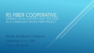 RS FIBER COOPERATIVE:
GAINING LOCAL SUPPORT AND TRACTION
IN A COMMUNITY-BASED FIBER PROJECT
Blandin Broadband Conference
September 12-13-, 2016
Duluth, Minnesota
 