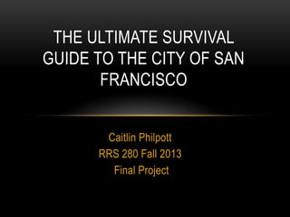 THE ULTIMATE SURVIVAL
GUIDE TO THE CITY OF SAN
FRANCISCO
Caitlin Philpott
RRS 280 Fall 2013
Final Project

 