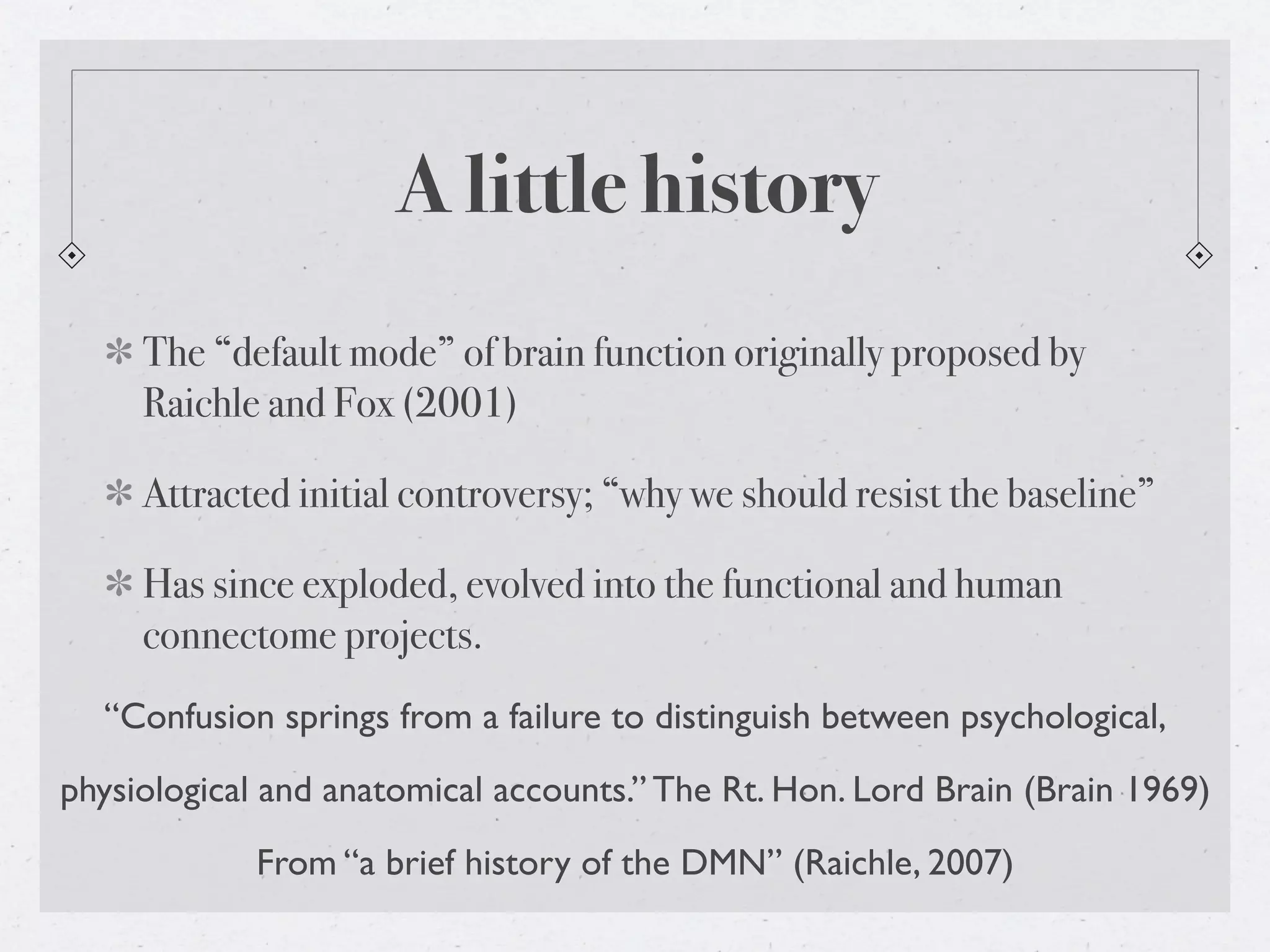A little history
     The “default mode” of brain function originally proposed by
     Raichle and Fox (2001)

     Attracted initial controversy; “why we should resist the baseline”

     Has since exploded, evolved into the functional and human
     connectome projects.
  “Confusion springs from a failure to distinguish between psychological,
physiological and anatomical accounts.” The Rt. Hon. Lord Brain (Brain 1969)
            From “a brief history of the DMN” (Raichle, 2007)
 