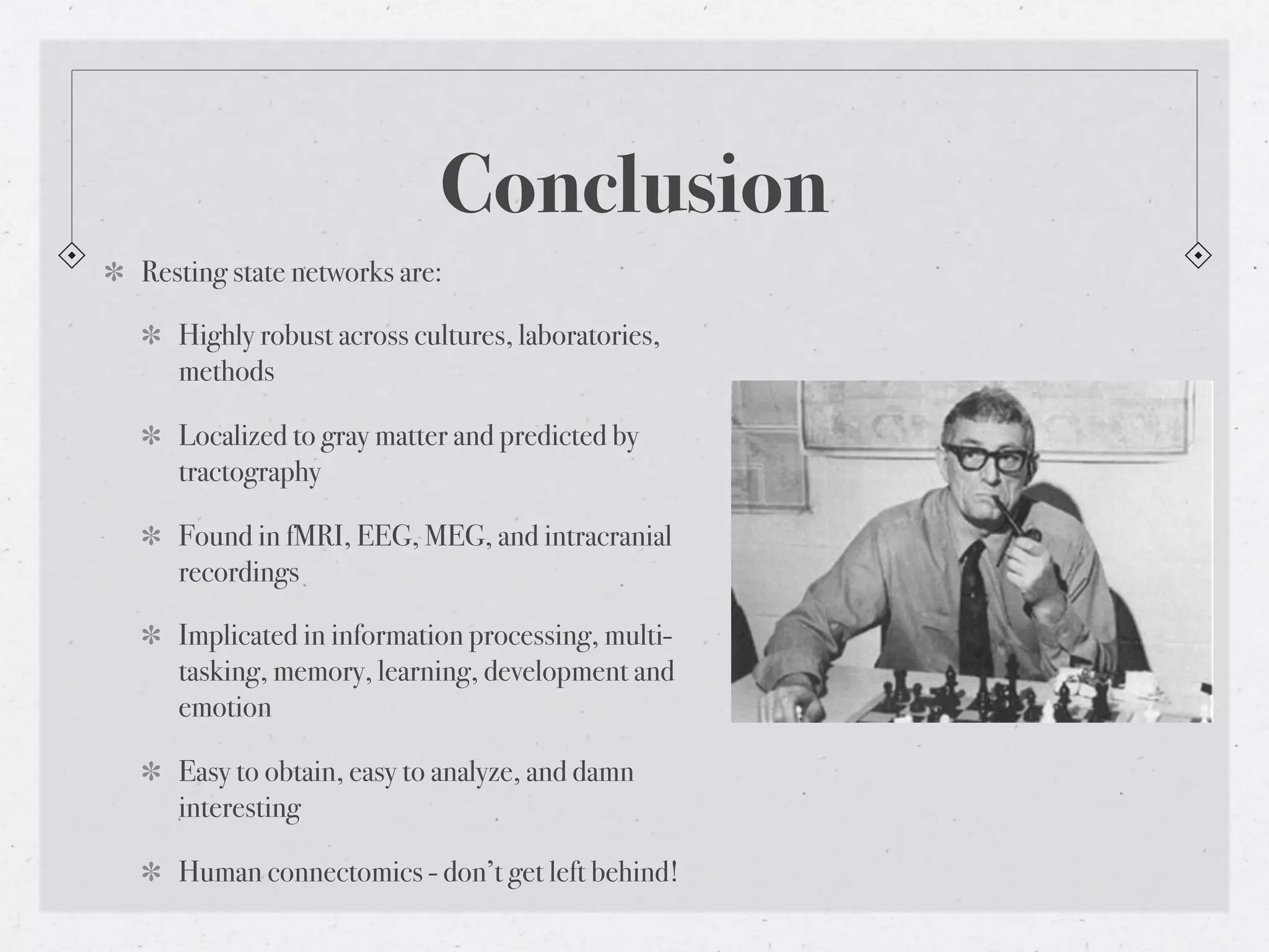 Conclusion
Resting state networks are:

   Highly robust across cultures, laboratories,
   methods

   Localized to gray matter and predicted by
   tractography

   Found in fMRI, EEG, MEG, and intracranial
   recordings

   Implicated in information processing, multi-
   tasking, memory, learning, development and
   emotion

   Easy to obtain, easy to analyze, and damn
   interesting

   Human connectomics - don’t get left behind!
 