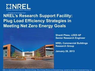 NREL is a national laboratory of the U.S. Department of Energy, Office of Energy Efficiency and Renewable Energy, operated by the Alliance for Sustainable Energy, LLC.
NREL’s Research Support Facility:
Plug Load Efficiency Strategies in
Meeting Net Zero Energy Goals
Shanti Pless, LEED AP
Senior Research Engineer
NREL Commercial Buildings
Research Group
January 29, 2013
Innovation for Our Energy Future
 