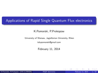 Applications of Rapid Single Quantum Flux electronics
K.Pomorski, P.Prokopow
University of Warsaw, Jagiellonian University, Riken
kdvpomorski@gmail.com
February 11, 2014
K.Pomorski, P.Prokopow (UW,UJ,RIKEN) RSQF electronics February 11, 2014 1 / 57
 