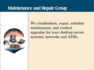 Maintenance and Repair Group


          We troubleshoot, repair, schedule
          maintenance, and conduct
          upgrades for your desktop/server
          systems, networks and ATMs.
 