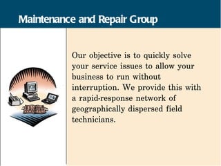 Maintenance and Repair Group


          Our objective is to quickly solve
          your service issues to allow your
          business to run without
          interruption. We provide this with
          a rapid-response network of
          geographically dispersed field
          technicians.
 