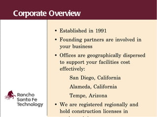 Corporate Overview

          • Established in 1991
          • Founding partners are involved in
            your business
          • Offices are geographically dispersed
            to support your facilities cost
            effectively:
                San Diego, California
                Alameda, California
                Tempe, Arizona
          • We are registered regionally and
            hold construction licenses in
 