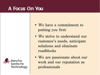 A Focus On You


          • We have a commitment to
            putting you first
          • We strive to understand our
            customer’s needs, anticipate
            solutions and eliminate
            roadblocks
          • We are passionate about our
            work and our reputation as
            professionals
 