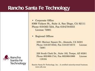 Rancho Santa Fe Technology

         • Corporate Office
         8369 Vickers St., Suite A, San Diego, CA 92111
         Phone 619-565-7224, Fax 619-278-0553
            License 72081

         • Regional Offices

              2381 Mariner Square Dr., Alameda, CA 94501
              Phone 510-337-0342, Fax 510-337-0573   License
                 72081

              228 South Clark Dr., Suite 102, Tempe, AZ 85281
              Phone 602-968-1744, Fax 602-968-5966     License
                 116104

         Rancho Santa Fe Technology, Inc. A certified minority-owned business.
             www.rsft.com
 