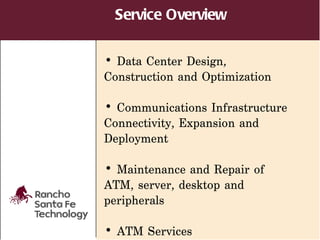 Service Overview

• Data Center Design,
Construction and Optimization

• Communications Infrastructure
Connectivity, Expansion and
Deployment

• Maintenance and Repair of
ATM, server, desktop and
peripherals

• ATM Services
 