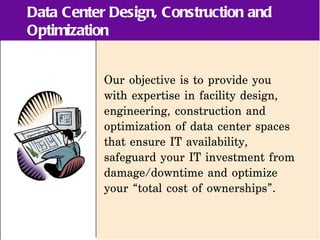 Data Center Design, Construction and
Optimization


           Our objective is to provide you
           with expertise in facility design,
           engineering, construction and
           optimization of data center spaces
           that ensure IT availability,
           safeguard your IT investment from
           damage/downtime and optimize
           your “total cost of ownerships”.
 