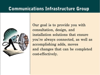 Communications Infrastructure Group


          Our goal is to provide you with
          consultation, design, and
          installation solutions that ensure
          you’re always connected, as well as
          accomplishing adds, moves
          and changes that can be completed
          cost-effectively.
 