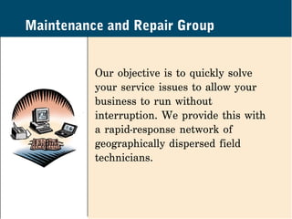 Maintenance and Repair Group


          Our objective is to quickly solve
          your service issues to allow your
          business to run without
          interruption. We provide this with
          a rapid-response network of
          geographically dispersed field
          technicians.
 