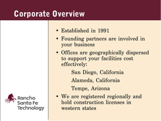 Corporate Overview
          • Established in 1991
          • Founding partners are involved in
            your business
          • Offices are geographically dispersed
            to support your facilities cost
            effectively:
                San Diego, California
                Alameda, California
                Tempe, Arizona
          • We are registered regionally and
            hold construction licenses in
            western states
 