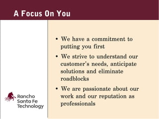 A Focus On You


          • We have a commitment to
            putting you first
          • We strive to understand our
            customer’s needs, anticipate
            solutions and eliminate
            roadblocks
          • We are passionate about our
            work and our reputation as
            professionals
 