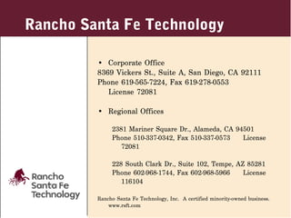 Rancho Santa Fe Technology

         • Corporate Office
         8369 Vickers St., Suite A, San Diego, CA 92111
         Phone 619-565-7224, Fax 619-278-0553
            License 72081

         • Regional Offices

              2381 Mariner Square Dr., Alameda, CA 94501
              Phone 510-337-0342, Fax 510-337-0573   License
                 72081

              228 South Clark Dr., Suite 102, Tempe, AZ 85281
              Phone 602-968-1744, Fax 602-968-5966     License
                 116104

         Rancho Santa Fe Technology, Inc. A certified minority-owned business.
             www.rsft.com
 