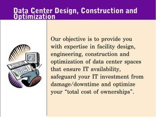 Data Center Design, Construction and
Optimization

          Our objective is to provide you
          with expertise in facility design,
          engineering, construction and
          optimization of data center spaces
          that ensure IT availability,
          safeguard your IT investment from
          damage/downtime and optimize
          your “total cost of ownerships”.
 