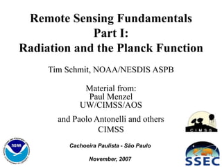 1
Remote Sensing Fundamentals
Part I:
Radiation and the Planck Function
Tim Schmit, NOAA/NESDIS ASPB
Material from:
Paul Menzel
UW/CIMSS/AOS
and Paolo Antonelli and others
CIMSS
Cachoeira Paulista - São Paulo
November, 2007
 