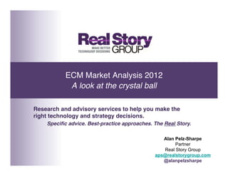 ECM Market Analysis 2012 
            A look at the crystal ball!

Research and advisory services to help you make the
right technology and strategy decisions.!
    Speciﬁc advice. Best-practice approaches. The Real Story.!

                                                  Alan Pelz-Sharpe
                                                       Partner
                                                  Real Story Group
                                               aps@realstorygroup.com
                                                  @alanpelzsharpe
 