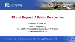 5G and Beyond: A Bristol Perspective
Professor Andrew Nix
Dean of Engineering
Head of Communications Systems and Networks
University of Bristol, UK
Presentation to the Radio Society of Great Britain, Monday 28th September 2015
 