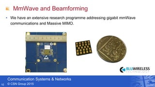 Communication Systems & Networks
© CSN Group 2015
MmWave and Beamforming
• We have an extensive research programme addressing gigabit mmWave
communications and Massive MIMO.
10
 