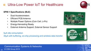 Communication Systems & Networks
© CSN Group 201522
SPW-1 Specifications (BLE)
• Dual Accelerometers
• Efficient PCB Antenna
• Multiple Power Options (Coin Cell, Li-Po)
• Energy-Harvesting Ready
• External Antenna Support, External Sensor Support
5μA idle consumption
30μA with buffering, on-chip processing and wireless data transfer
Ultra-Low Power IoT for Healthcare
 