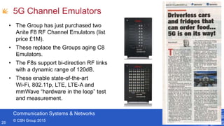 Communication Systems & Networks
© CSN Group 2015
5G Channel Emulators
25
• The Group has just purchased two
Anite F8 RF Channel Emulators (list
price £1M).
• These replace the Groups aging C8
Emulators.
• The F8s support bi-direction RF links
with a dynamic range of 120dB.
• These enable state-of-the-art
Wi-Fi, 802.11p, LTE, LTE-A and
mmWave “hardware in the loop” test
and measurement.
 