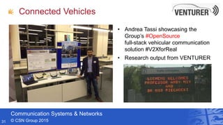 Communication Systems & Networks
© CSN Group 2015
Connected Vehicles
• Andrea Tassi showcasing the
Group’s #OpenSource
full-stack vehicular communication
solution #V2XforReal
• Research output from VENTURER
31
 