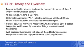 Communication Systems & Networks
© CSN Group 2015
CSN: History and Overview
• Formed in 1985 to address fundamental research demands of fixed &
wireless communication sectors.
• 15 academics, 15 RAs & 50 PhDs.
• Historical impact areas: Wi-Fi, adaptive antennas, wideband CDMA,
MIMO, linearised power amplifiers and medical imagine.
• Current activities: MmWave, Massive MIMO, Full Duplex, SDN & optical
integration, Wi-Fi (wave 2), Internet of Things (automotive and
healthcare).
• Well-equipped laboratories with state-of-the-art test/measurement
equipment & first-class high performance computing facilities.
4
 