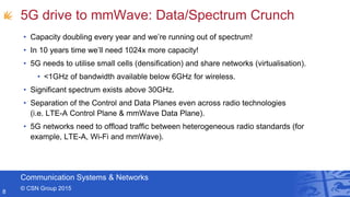 Communication Systems & Networks
© CSN Group 2015
5G drive to mmWave: Data/Spectrum Crunch
• Capacity doubling every year and we’re running out of spectrum!
• In 10 years time we’ll need 1024x more capacity!
• 5G needs to utilise small cells (densification) and share networks (virtualisation).
• <1GHz of bandwidth available below 6GHz for wireless.
• Significant spectrum exists above 30GHz.
• Separation of the Control and Data Planes even across radio technologies
(i.e. LTE-A Control Plane & mmWave Data Plane).
• 5G networks need to offload traffic between heterogeneous radio standards (for
example, LTE-A, Wi-Fi and mmWave).
8
 