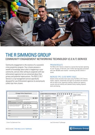 BROCHURE THE RSG C.E.N.T SERVICE|
THERSIMMONSGROUP
COMMUNITY ENGAGEMENT NETWORKING TECHNOLOGY (C.E.N.T) SERVICE
Citizen Tip Submission Form Law Enforcement Tip Manager
Community engagement is the essence of a successful
crime prevention program. Your citizens possess a
wealth of knowledge about what is happening in your
community, and are often willing to cooperate with law
enforcement agencies but are concerned about their
privacy and potential repercussions. The RSG C.E.N.T
Service is a tip management service speciﬁcally
designed for Law Enforcement agencies to anonymously
collect tips from citizens.
PROVEN RESULTS
The RSG C.E.N.T Service is based on a service that has been operating
for over 16 years. In that time, over 3 million tips have been processed
with over 300,000 cases cleared – recovering over $3.3 billion in
assets.
INCREASE TIPS, CLOSE MORE CASES
Prevent crimes and solve more cases using The RSG C.E.N.T Service.
Collect, organize, disseminate and report on tip details and statistics
with an easy-to-use, responsive interface. Improve your agency’s
success rate and visibility with detailed history tracking, keyword
alerts and sharing.
Chicago Police Department
IF THIS IS AN EVERGENCY DIAL 911
WOULD YOU LIKE TO REMAIN ANONYMOUS?
Please provide information about a crime or suspicious activity.
Do you know the approximate date and time of the occurrence?
March 5, 2015 - March 6, 2017
Yes No
Until
Please input approximate time
ADD SUSPECT
ADD VEHICLE
Yes No
09 00 PM
SUSPECT
VEHICLE
MEDIA
Do you have any photos or videos you want to include?
I was told by a friend that someone was murdered
a few days ago but that nobody notiﬁed police.
I’m afraid for my safety if I call the police.
1 Main St. Laurel, MD 20707 B1
Murder
:
11 00 PM:
x
x
Date Topic Alias
May 31,
2017,
2:57:55
AM
Other at 6553 S Winchester Ave,
Chicago, IL 60636, USA
Basement between 5/30/2017
And 5/31/2017
Other at 6 N Michigan Ave,
Chicago, Il 60602, USA 911
Between 5/28/2017 and
5/28/2017
Narcotics Oﬀense at 1623 W
16th St, Chicago, IL 60608, USA
2 between 1/1/2017 and
5/30/2017
Violent Crime at 600 N Lake
Shore Dr, Chicago, IL 60611,
USA between 5/29/2016 and
5/29/2016
Other at Cyber bullying black
Between 5/30/2017 and
5/30/2017
Narcotics Oﬀense at 3100 Q
Monroe St, Chicago, IL60612,
USA between 5/30/2017 and
5/30/2017
Other at 4 S Albany Ave,
Chicago, IL 60612, USA on
May 31,
2017,
12:04:58
AM
May 30,
2017,
10:28:59
PM
May 30,
2017,
9:04:51
PM
May 30,
2017,
8:22:40
PM
May 30,
2017,
5:41:21
PM
May 30,
2017,
CPD_zuKzIdGsd7
CPD_bbfB8SHQ9
CPD_Du4xm6plxC
CPD_UTZfoJszso
CPD_2Gv1oiP1ut
CPD_Akhr5eM2ve
CPD_24ibK7BqKb@
@
@
@
@
@
@
<< Previous 1 2 3 4 5 6 7 8 Next >>
38% 38% 0% 0% 0% 0% 0% 0%
Murder at 34 W 34th St, New York, NY 10001, USA 123 between 1/3/2017 and 1/4/2017
Article related to murder can be found here:bitly.com/34th
stmurder
Last save at 5/31/2017, 2:57 AM by jocelyn.ochonicki@chicagopolice.org
jocelyn.ochonicki@chicagopolice.org at 5/31/2017, 2:57 AM
hvt786@motorolasoutions.com at 3/6/2017, 4.01PM
Chat History
Article related to
murder can be found
here:
hvt786@motorolaso
utions.com
3/6/2017, 4.01PM
steven.sebestyen@
motorolasolutions.com
This tipster often
makes up stories
Old value New value
3/6/2017, 4.01PM
Shared note text:
Description
Shared note saved
by:
Shared note save
date
Tipster: CPD_zuKzldGsd7
Priority: Normal
Crime: Other
Date of Crime: May 30, 2017
Time of Crime: 12:40 AM
Place: 34 W 34th St,
New York, NY 10001,
USA, 40.7490-73.9867
-
Description:
I saw Andrii, Jared’s friend, shoot a man
Apt/Unit:
basement
Created: Ma31, 2017,
2:15:42 PM
Modiﬁed: May 31, 2017,
2:15:42 PM
Suspect (38% ﬁled)
Basic info (38% ﬁled)
CancelSave
Edit
Edit
Edit
Edit
Edit
Edit
Edit
Edit
Vehicle (0% ﬁled)
Drugs (0% ﬁled)
Wanted (0% ﬁled)
Weapons (0% ﬁled)
Abuse (0% ﬁled)
Arson (0% ﬁled)
bitly.com/34th
stmurder
Old value New value
I saw Andrii, Jared’s
friend, shoot a man
I saw Andrii schoot a
man
hvt786@motorolasoutions.com at 3/6/2017, 4.01PM
Old value New value
Location address 1234 2700 W, Salt
Lake city, UT 84104
USA
40.741994
34W 34th St, New
York, NY 10001, USA
40.749048
Private notesShared notes
Tips (10)
Chat HistoryChat
CancelSave
Private notesShared notes
 