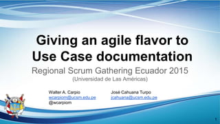 Giving an agile flavor to
Use Case documentation
Regional Scrum Gathering Ecuador 2015
(Universidad de Las Américas)
José Cahuana Turpo
jcahuana@ucsm.edu.pe
Walter A. Carpio
wcarpiom@ucsm.edu.pe
@wcarpiom
1
 