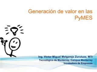 Generación de valor en las
                  PyMES




    Ing. Victor Miguel Melgarejo Zurutuza, MTI
    Tecnológico de Monterrey, Campus Monterrey
                       Incubadora de Empresas
 