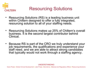 Resourcing Solutions  Resourcing Solutions (RS) is a leading business unit within Chiltern designed to offer a fully integrated, resourcing solution to all of your staffing needs.  Resourcing Solutions makes up 25% of Chiltern’s overall business. It is the second largest contributor behind Clinical.  Because RS is part of the CRO we truly understand your job requirements, the qualifications and experience your staff need, and we are able to attract strong candidates that typically would not work through a staffing agency. 