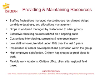 Providing & Maintaining Resources Staffing fluctuations managed via continuous recruitment, Adapt candidate database, and allocations management Drops in workload managed by reallocation to other groups Extensive recruiting sources utilized on a ongoing basis Customized interviewing, screening & reference inquiry Low staff turnover, trended under 10% over the last 5 years Possibilities of career development and promotion within the group High employee satisfaction, Chiltern has created a great place to work! Flexible work locations: Chiltern office, client site, regional field based 