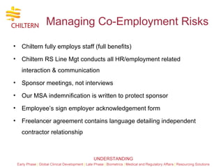 Managing Co-Employment Risks Chiltern fully employs staff (full benefits) Chiltern RS Line Mgt conducts all HR/employment related interaction & communication Sponsor meetings, not interviews Our MSA indemnification is written to protect sponsor  Employee’s sign employer acknowledgement form  Freelancer agreement contains language detailing independent contractor relationship  