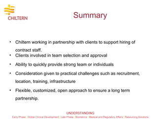 Summary Chiltern working in partnership with clients to support hiring of contract staff. Clients involved in team selection and approval Ability to quickly provide strong team or individuals  Consideration given to practical challenges such as recruitment, location, training, infrastructure Flexible, customized, open approach to ensure a long term partnership.  