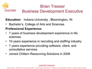 Brian Tresser Business Development Executive Education:   Indiana University , Bloomington, IN Bachelor’s, College of Arts and Sciences Professional Experience: 7 years of business development experience in life sciences  10 years experience in recruiting and staffing industry 7 years experience providing software, client, and consultative services Joined Chiltern Resourcing Solutions in 2009  
