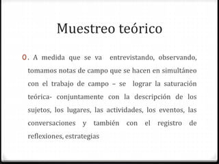 Muestreo teórico
0 . A medida que se va entrevistando, observando,
tomamos notas de campo que se hacen en simultáneo
con el trabajo de campo – se lograr la saturación
teórica- conjuntamente con la descripción de los
sujetos, los lugares, las actividades, los eventos, las
conversaciones y también con el registro de
reflexiones, estrategias
 