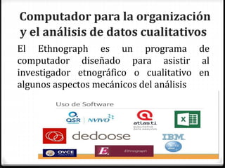 Computador para la organización
y el análisis de datos cualitativos
El Ethnograph es un programa de
computador diseñado para asistir al
investigador etnográfico o cualitativo en
algunos aspectos mecánicos del análisis
 