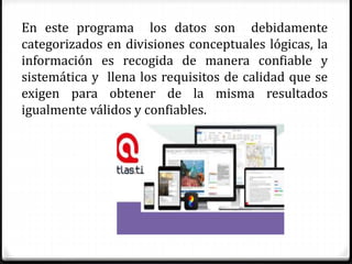 En este programa los datos son debidamente
categorizados en divisiones conceptuales lógicas, la
información es recogida de manera confiable y
sistemática y llena los requisitos de calidad que se
exigen para obtener de la misma resultados
igualmente válidos y confiables.
 