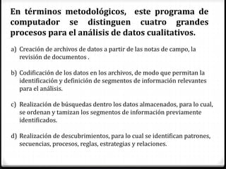 En términos metodológicos, este programa de
computador se distinguen cuatro grandes
procesos para el análisis de datos cualitativos.
a) Creación de archivos de datos a partir de las notas de campo, la
revisión de documentos .
b) Codificación de los datos en los archivos, de modo que permitan la
identificación y definición de segmentos de información relevantes
para el análisis.
c) Realización de búsquedas dentro los datos almacenados, para lo cual,
se ordenan y tamizan los segmentos de información previamente
identificados.
d) Realización de descubrimientos, para lo cual se identifican patrones,
secuencias, procesos, reglas, estrategias y relaciones.
 