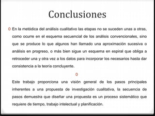 Conclusiones
0 En la metódica del análisis cualitativo las etapas no se suceden unas a otras,
como ocurre en el esquema secuencial de los análisis convencionales, sino
que se produce lo que algunos han llamado una aproximación sucesiva o
análisis en progreso, o más bien sigue un esquema en espiral que obliga a
retroceder una y otra vez a los datos para incorporar los necesarios hasta dar
consistencia a la teoría concluyente.
0
Este trabajo proporciona una visión general de los pasos principales
inherentes a una propuesta de investigación cualitativa, la secuencia de
pasos demuestra que diseñar una propuesta es un proceso sistemático que
requiere de tiempo, trabajo intelectual y planificación.
 