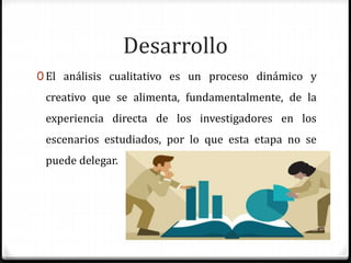 Desarrollo
0 El análisis cualitativo es un proceso dinámico y
creativo que se alimenta, fundamentalmente, de la
experiencia directa de los investigadores en los
escenarios estudiados, por lo que esta etapa no se
puede delegar.
 