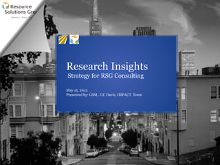 Research Insights
Strategy for RSG Consulting
May 15, 2013
Presented by: GSM , UC Davis, IMPACT Team
 